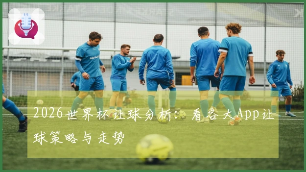 2026世界杯让球分析：看各大App让球策略与走势