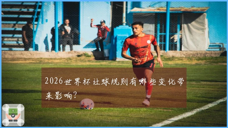 2026世界杯让球规则有哪些变化带来影响？